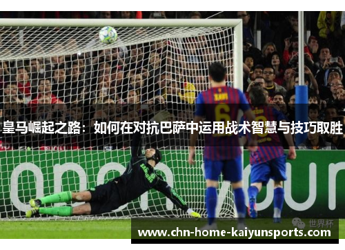 皇马崛起之路：如何在对抗巴萨中运用战术智慧与技巧取胜