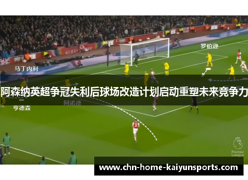 阿森纳英超争冠失利后球场改造计划启动重塑未来竞争力